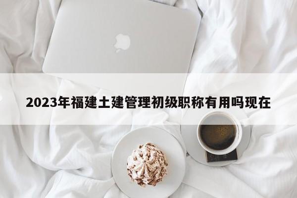 2023年福建土建管理初级职称有用吗现在