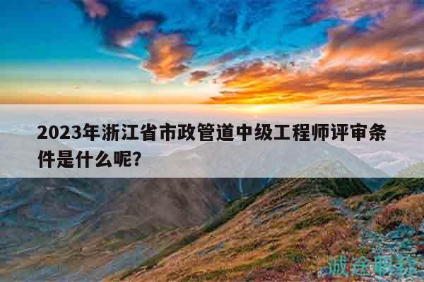 2023年浙江省市政管道中级工程师评审条件是什么呢？
