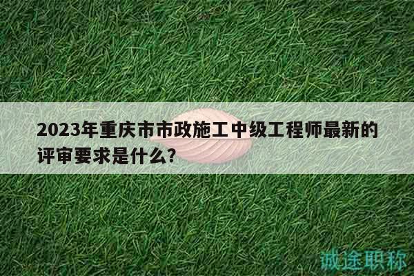 2023年重庆市市政施工中级工程师最新的评审要求是什么？