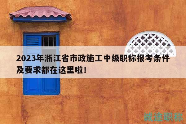2023年浙江省市政施工中级职称报考条件及要求都在这里啦！