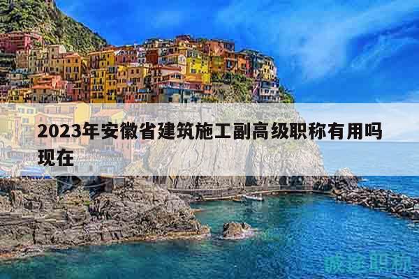 2023年安徽省建筑施工副高级职称有用吗现在