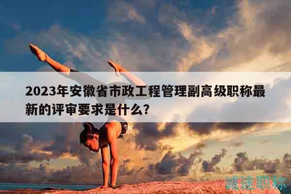 2023年安徽省市政工程管理副高级职称最新的评审要求是什么？