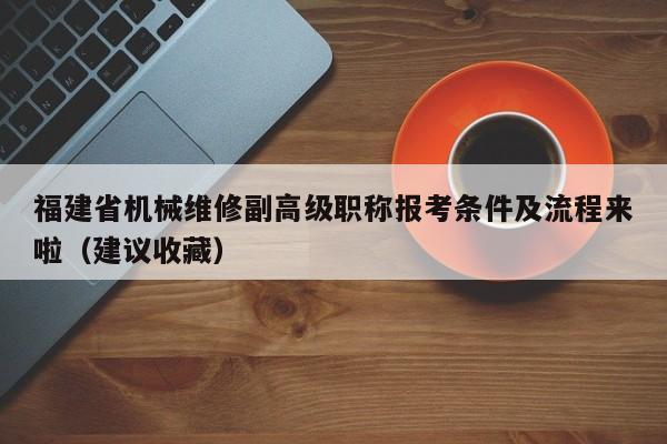 福建省机械维修副高级职称报考条件及流程来啦（建议收藏）