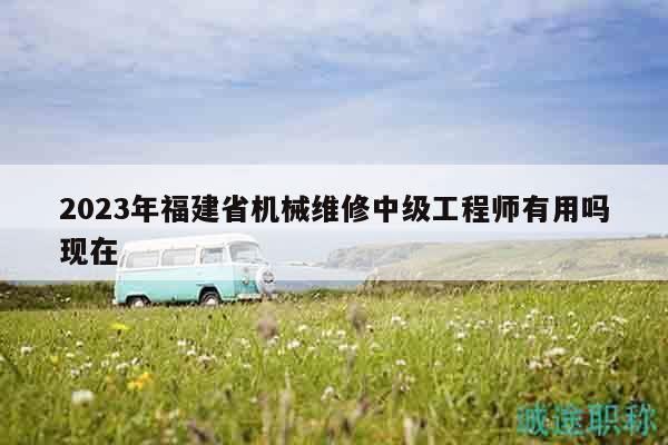 2023年福建省机械维修中级工程师有用吗现在
