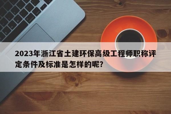 2023年浙江省土建环保高级工程师职称评定条件及标准是怎样的呢？