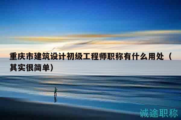 重庆市建筑设计初级工程师职称有什么用处（其实很简单）