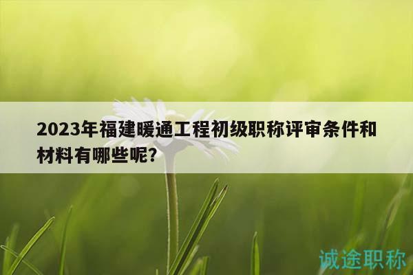 2023年福建暖通工程初级职称评审条件和材料有哪些呢？