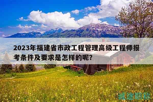 2023年福建省市政工程管理高级工程师报考条件及要求是怎样的呢？