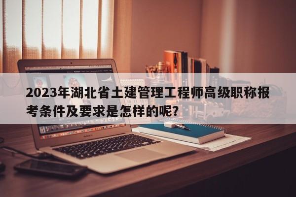 2023年湖北省土建管理工程师高级职称报考条件及要求是怎样的呢？