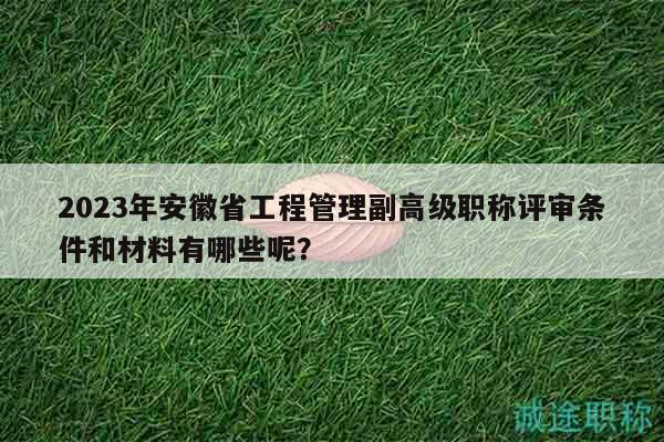 2023年安徽省工程管理副高级职称评审条件和材料有哪些呢？