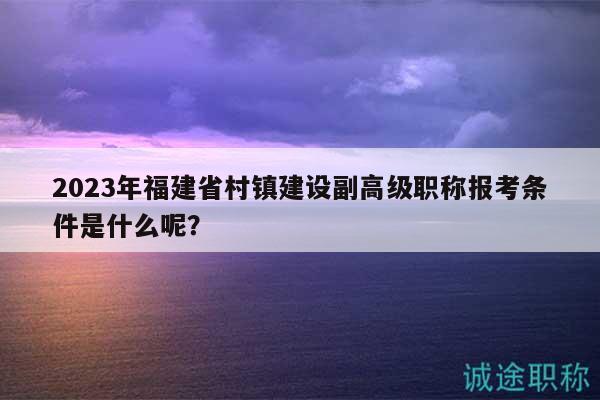 2023年福建省村镇建设副高级职称报考条件是什么呢？