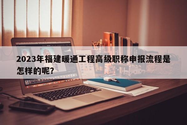 2023年福建暖通工程高级职称申报流程是怎样的呢？