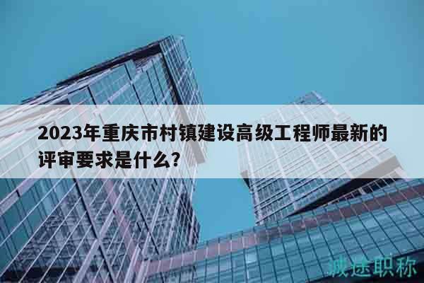 2023年重庆市村镇建设高级工程师最新的评审要求是什么？