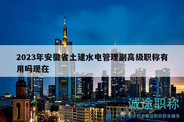 2023年安徽省土建水电管理副高级职称有用吗现在