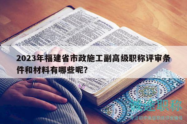 2023年福建省市政施工副高级职称评审条件和材料有哪些呢？