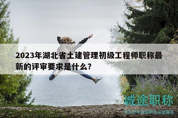 2023年湖北省土建管理初级工程师职称最新的评审要求是什么？