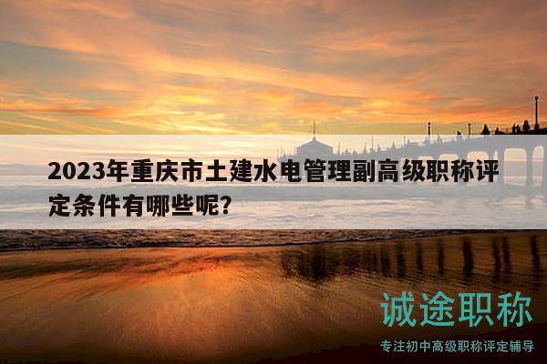 2023年重庆市土建水电管理副高级职称评定条件有哪些呢？