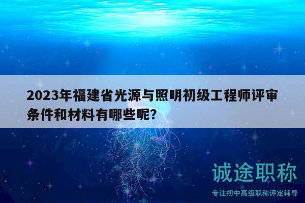2023年福建省光源与照明初级工程师评审条件和材料有哪些呢？