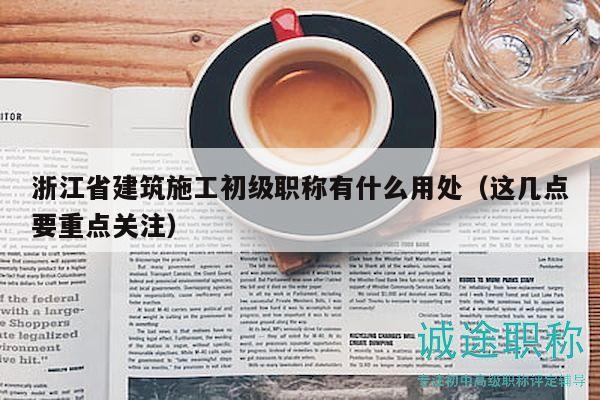 浙江省建筑施工初级职称有什么用处（这几点要重点关注）