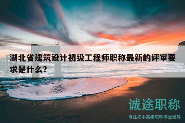 湖北省建筑设计初级工程师职称最新的评审要求是什么？