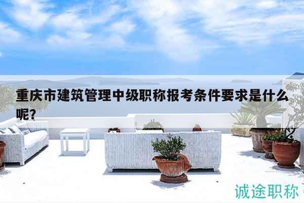 重庆市建筑管理中级职称报考条件要求是什么呢？