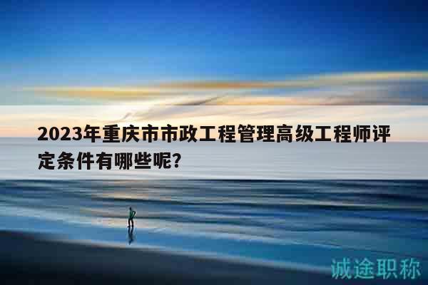 2023年重庆市市政工程管理高级工程师评定条件有哪些呢？
