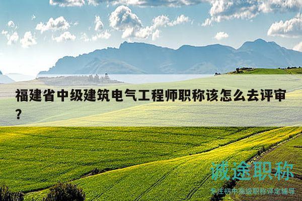 福建省中级建筑电气工程师职称该怎么去评审？