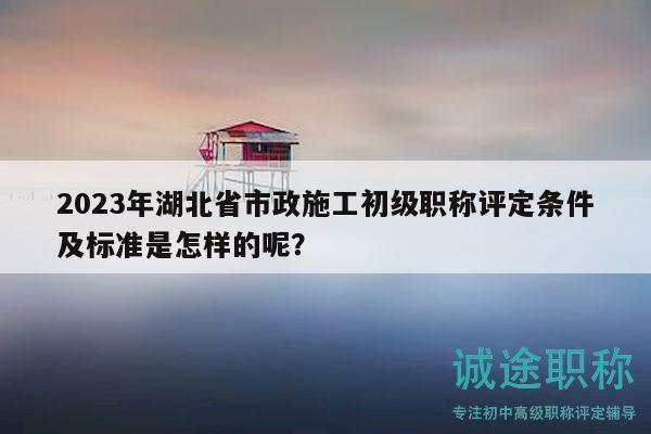 2023年湖北省市政施工初级职称评定条件及标准是怎样的呢？