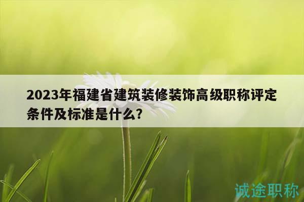 2023年福建省建筑装修装饰高级职称评定条件及标准是什么？