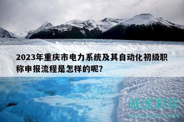 2023年重庆市电力系统及其自动化初级职称申报流程是怎样的呢？