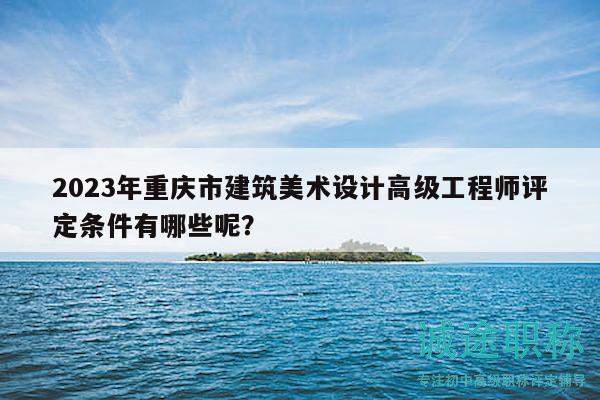 2023年重庆市建筑美术设计高级工程师评定条件有哪些呢？