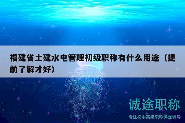 福建省土建水电管理初级职称有什么用途（提前了解才好）