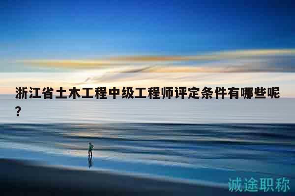 浙江省土木工程中级工程师评定条件有哪些呢？