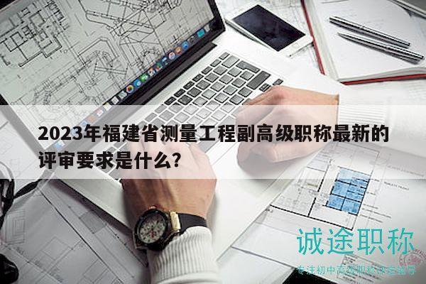 2023年福建省测量工程副高级职称最新的评审要求是什么？