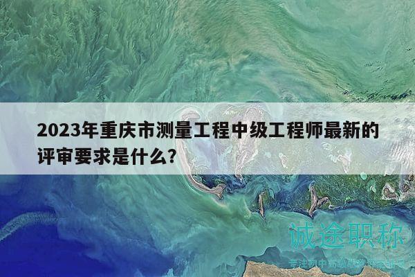 2023年重庆市测量工程中级工程师最新的评审要求是什么？