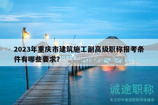 2023年重庆市建筑施工副高级职称报考条件有哪些要求？