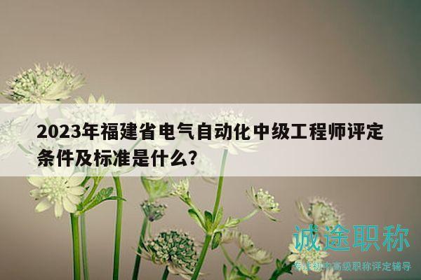 2023年福建省电气自动化中级工程师评定条件及标准是什么？