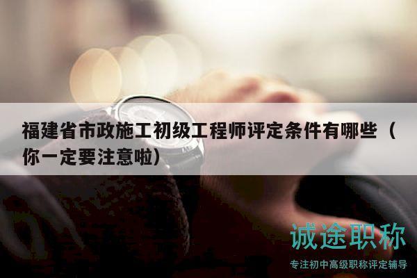 福建省市政施工初级工程师评定条件有哪些（你一定要注意啦）