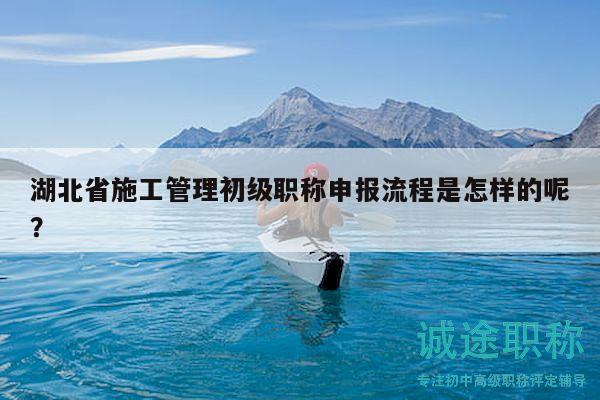 湖北省施工管理初级职称申报流程是怎样的呢？