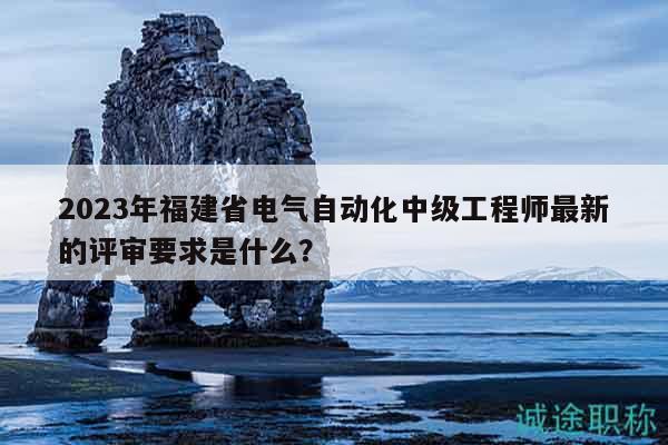 2023年福建省电气自动化中级工程师最新的评审要求是什么？