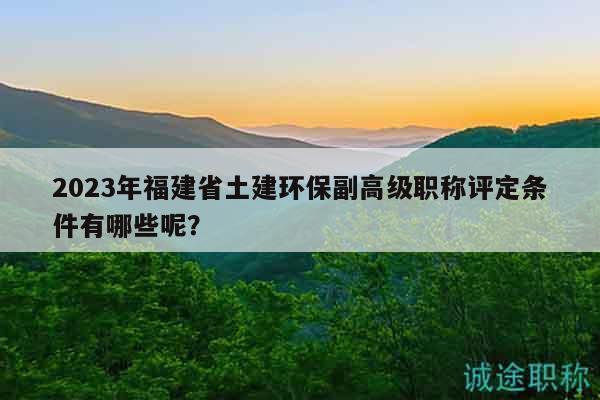 2023年福建省土建环保副高级职称评定条件有哪些呢？