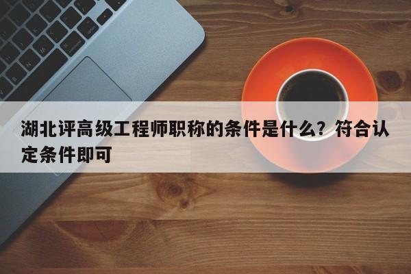 湖北评高级工程师职称的条件是什么？符合认定条件即可