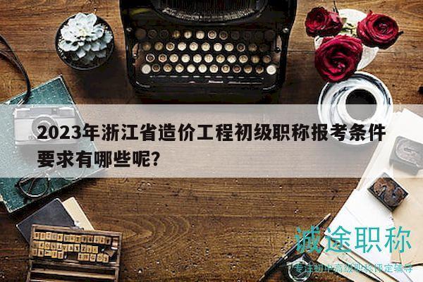2023年浙江省造价工程初级职称报考条件要求有哪些呢？