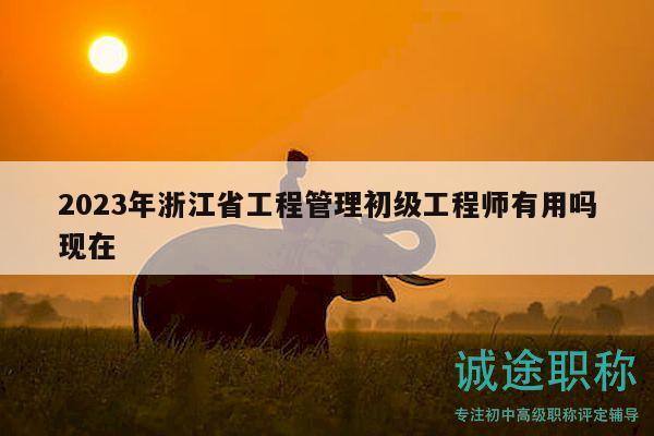 2023年浙江省工程管理初级工程师有用吗现在