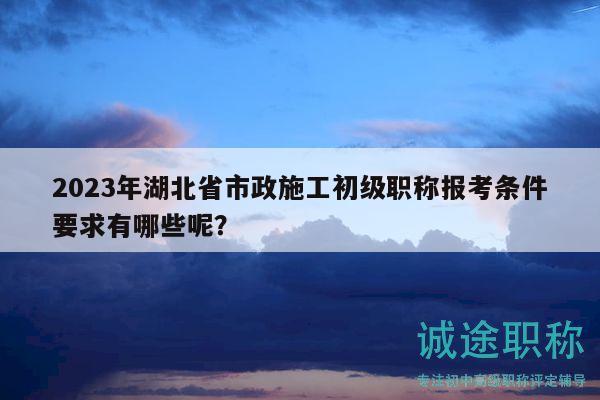 2023年湖北省市政施工初级职称报考条件要求有哪些呢？