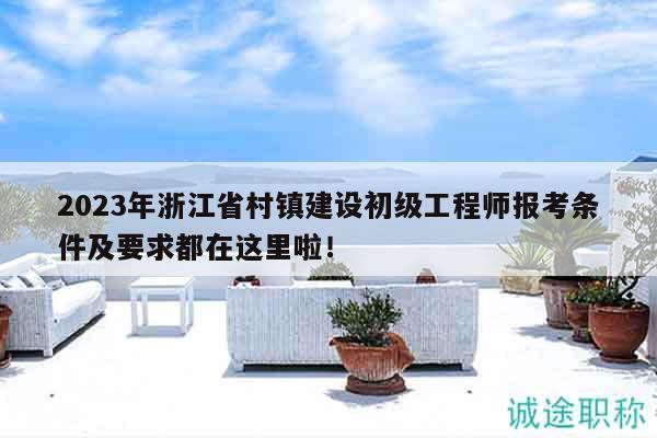 2023年浙江省村镇建设初级工程师报考条件及要求都在这里啦！
