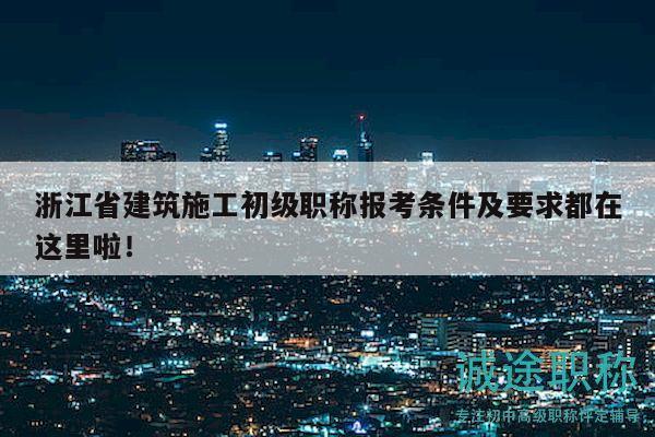 浙江省建筑施工初级职称报考条件及要求都在这里啦！