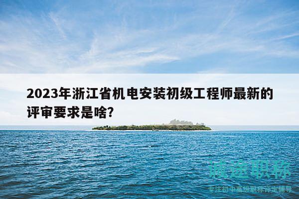 2023年浙江省机电安装初级工程师最新的评审要求是啥？