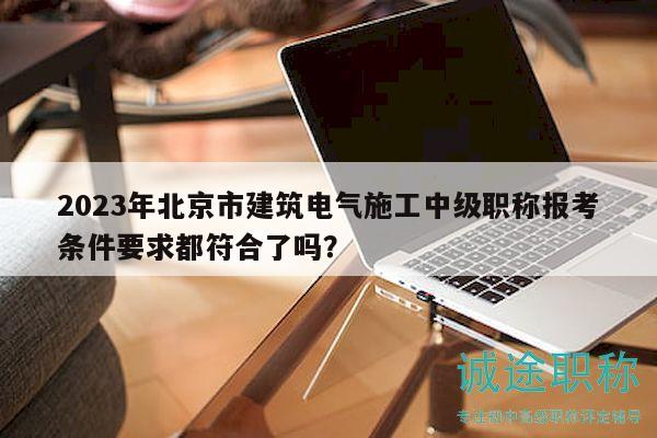 2023年北京市建筑电气施工中级职称报考条件要求都符合了吗？