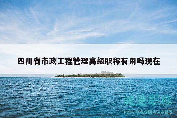 四川省市政工程管理高级职称有用吗现在